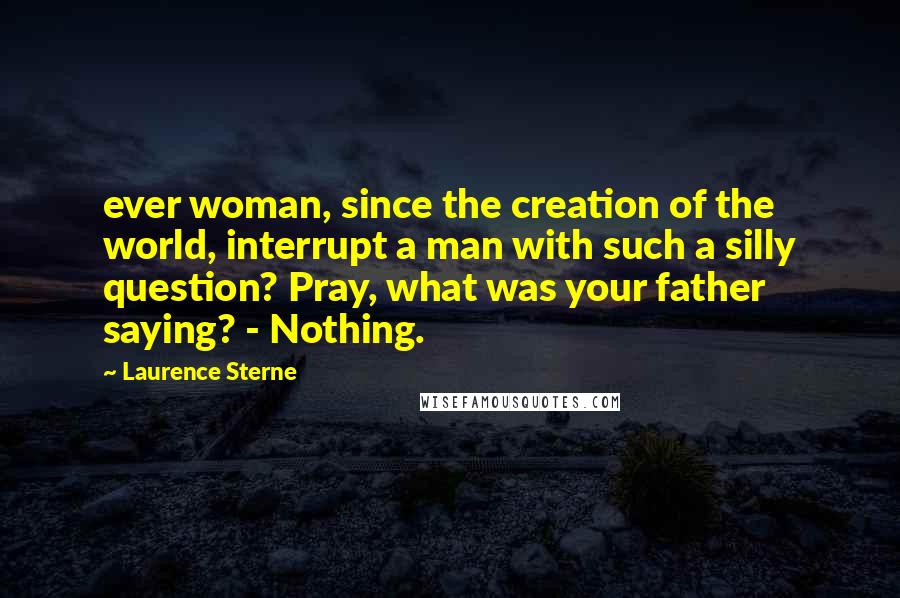 Laurence Sterne Quotes: ever woman, since the creation of the world, interrupt a man with such a silly question? Pray, what was your father saying? - Nothing.