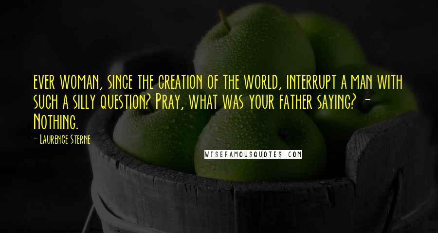 Laurence Sterne Quotes: ever woman, since the creation of the world, interrupt a man with such a silly question? Pray, what was your father saying? - Nothing.