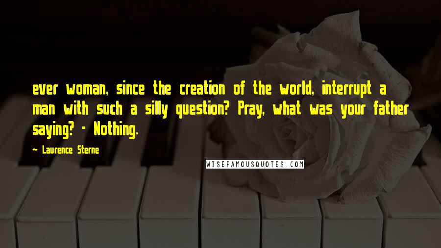 Laurence Sterne Quotes: ever woman, since the creation of the world, interrupt a man with such a silly question? Pray, what was your father saying? - Nothing.