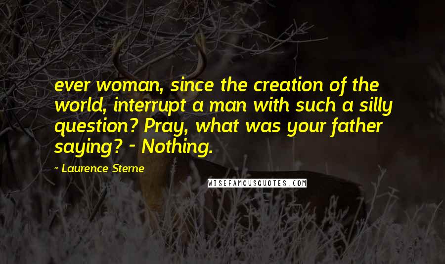 Laurence Sterne Quotes: ever woman, since the creation of the world, interrupt a man with such a silly question? Pray, what was your father saying? - Nothing.