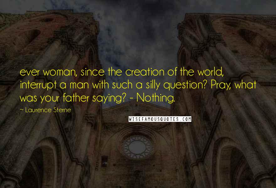 Laurence Sterne Quotes: ever woman, since the creation of the world, interrupt a man with such a silly question? Pray, what was your father saying? - Nothing.