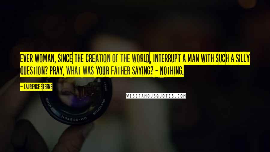 Laurence Sterne Quotes: ever woman, since the creation of the world, interrupt a man with such a silly question? Pray, what was your father saying? - Nothing.