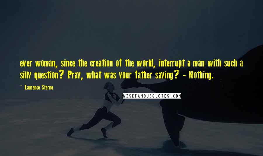 Laurence Sterne Quotes: ever woman, since the creation of the world, interrupt a man with such a silly question? Pray, what was your father saying? - Nothing.