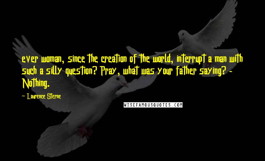 Laurence Sterne Quotes: ever woman, since the creation of the world, interrupt a man with such a silly question? Pray, what was your father saying? - Nothing.