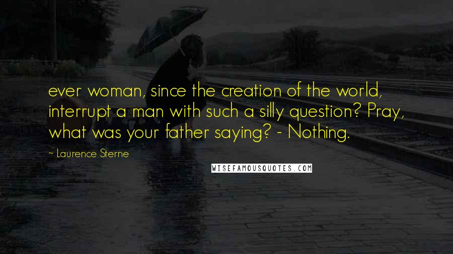 Laurence Sterne Quotes: ever woman, since the creation of the world, interrupt a man with such a silly question? Pray, what was your father saying? - Nothing.