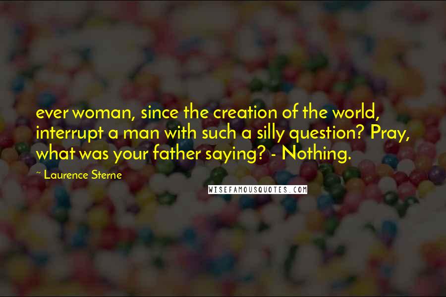 Laurence Sterne Quotes: ever woman, since the creation of the world, interrupt a man with such a silly question? Pray, what was your father saying? - Nothing.