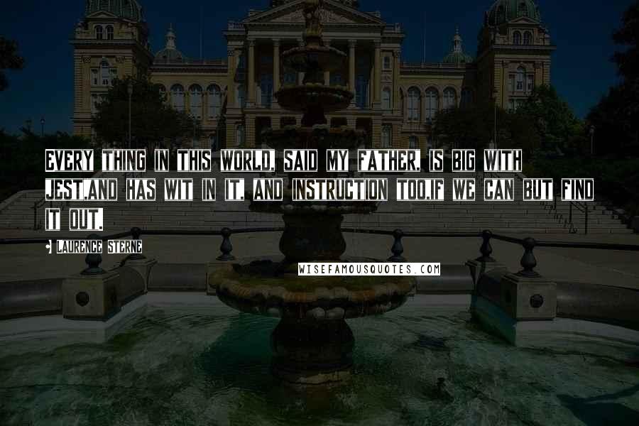 Laurence Sterne Quotes: Every thing in this world, said my father, is big with jest,and has wit in it, and instruction too,if we can but find it out.