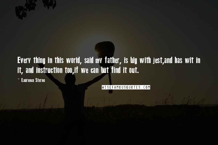 Laurence Sterne Quotes: Every thing in this world, said my father, is big with jest,and has wit in it, and instruction too,if we can but find it out.