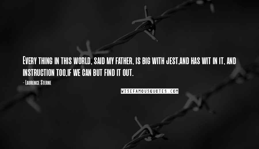 Laurence Sterne Quotes: Every thing in this world, said my father, is big with jest,and has wit in it, and instruction too,if we can but find it out.