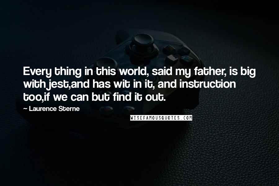 Laurence Sterne Quotes: Every thing in this world, said my father, is big with jest,and has wit in it, and instruction too,if we can but find it out.