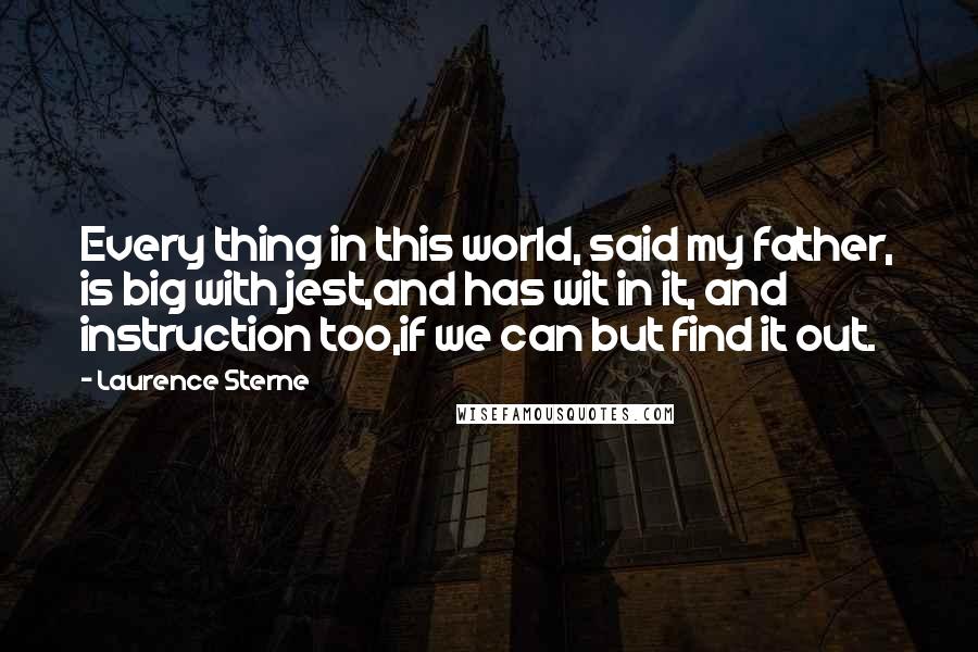 Laurence Sterne Quotes: Every thing in this world, said my father, is big with jest,and has wit in it, and instruction too,if we can but find it out.