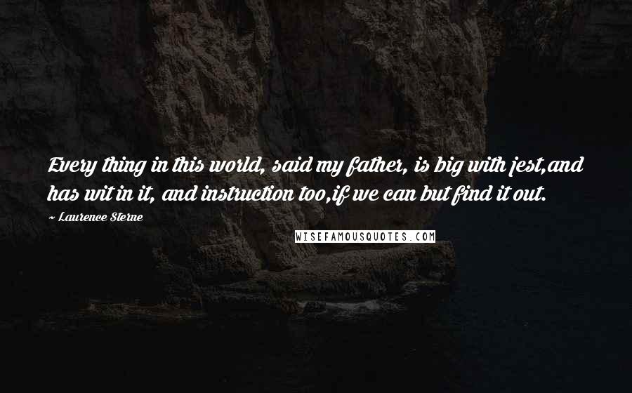 Laurence Sterne Quotes: Every thing in this world, said my father, is big with jest,and has wit in it, and instruction too,if we can but find it out.