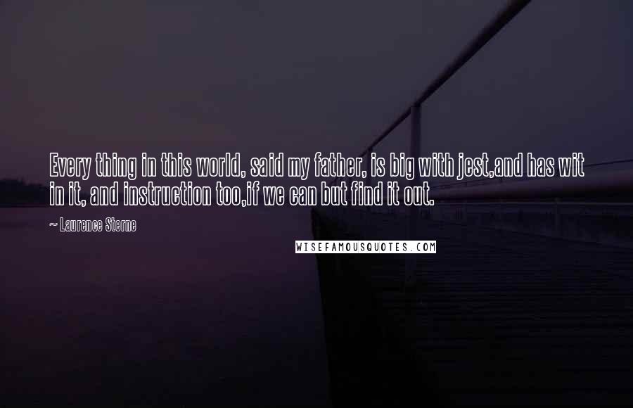 Laurence Sterne Quotes: Every thing in this world, said my father, is big with jest,and has wit in it, and instruction too,if we can but find it out.