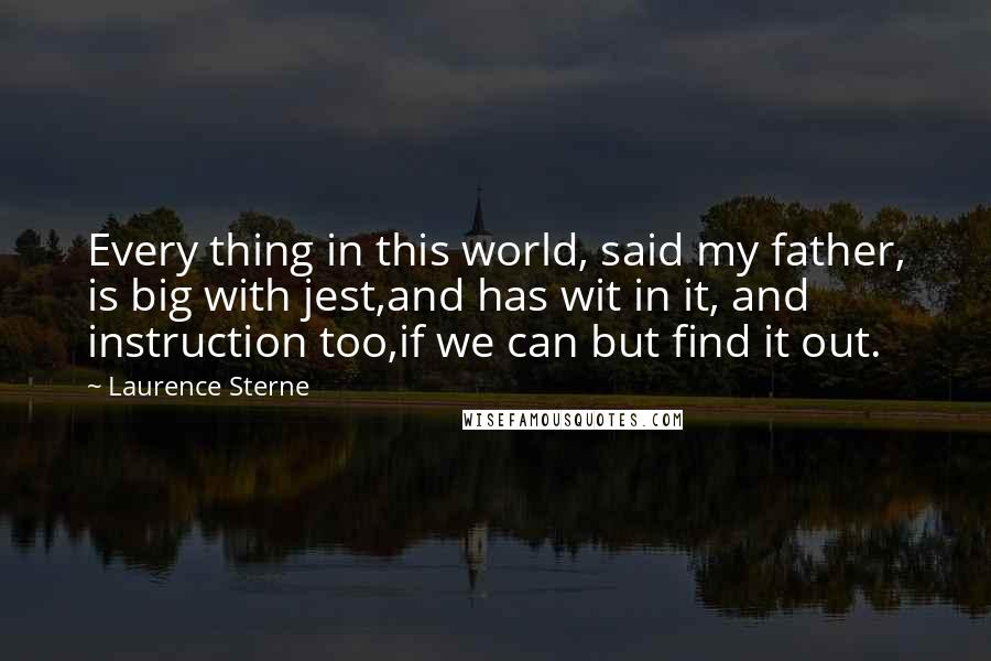 Laurence Sterne Quotes: Every thing in this world, said my father, is big with jest,and has wit in it, and instruction too,if we can but find it out.