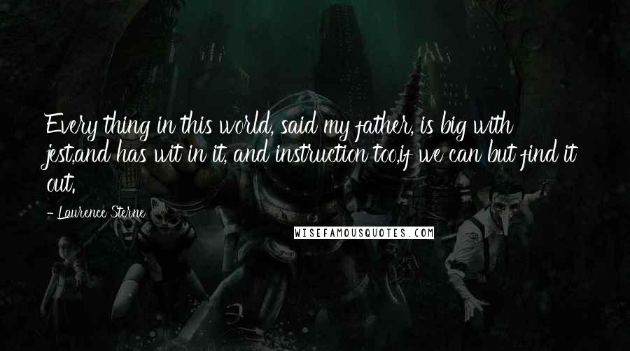 Laurence Sterne Quotes: Every thing in this world, said my father, is big with jest,and has wit in it, and instruction too,if we can but find it out.