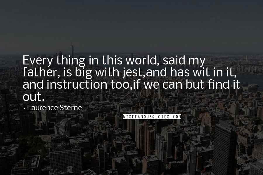 Laurence Sterne Quotes: Every thing in this world, said my father, is big with jest,and has wit in it, and instruction too,if we can but find it out.