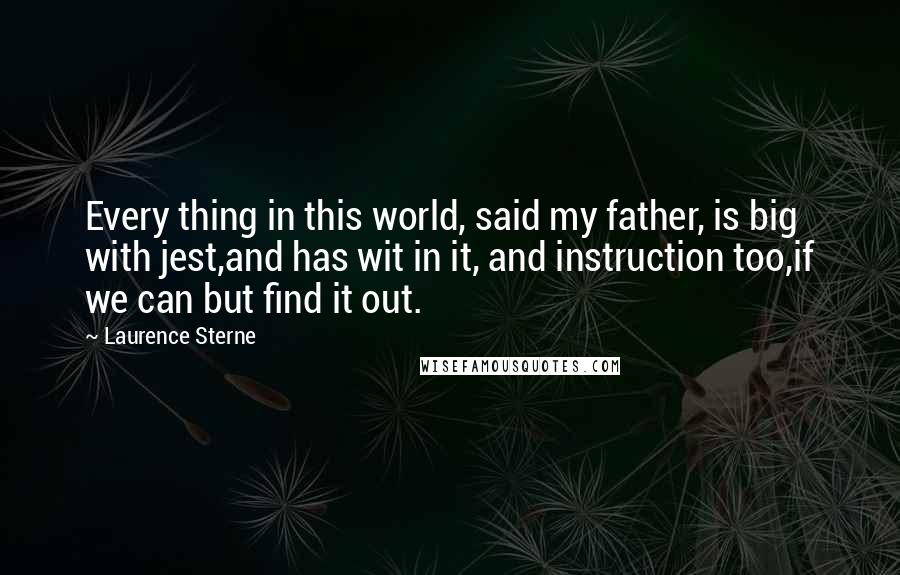 Laurence Sterne Quotes: Every thing in this world, said my father, is big with jest,and has wit in it, and instruction too,if we can but find it out.