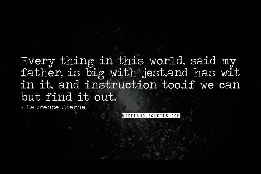 Laurence Sterne Quotes: Every thing in this world, said my father, is big with jest,and has wit in it, and instruction too,if we can but find it out.