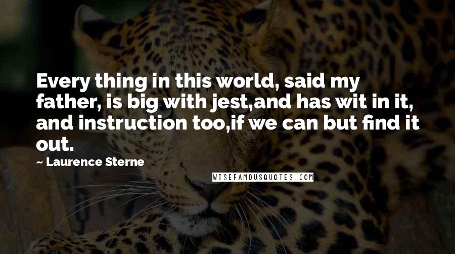 Laurence Sterne Quotes: Every thing in this world, said my father, is big with jest,and has wit in it, and instruction too,if we can but find it out.