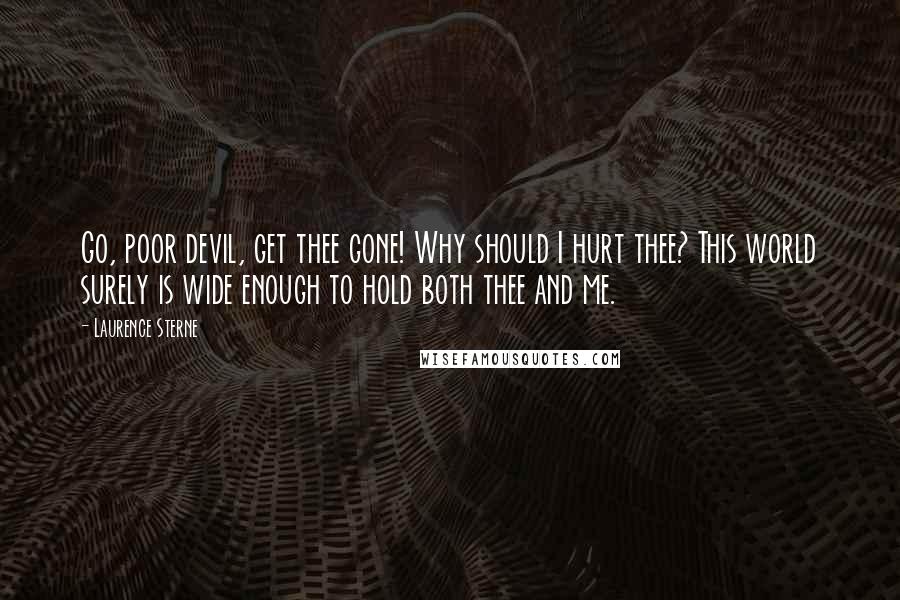 Laurence Sterne Quotes: Go, poor devil, get thee gone! Why should I hurt thee? This world surely is wide enough to hold both thee and me.