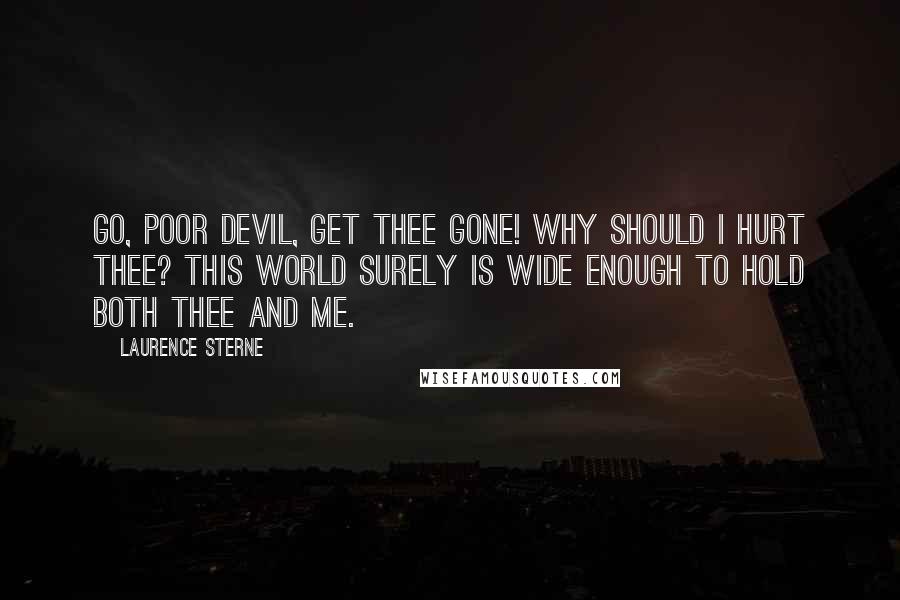 Laurence Sterne Quotes: Go, poor devil, get thee gone! Why should I hurt thee? This world surely is wide enough to hold both thee and me.