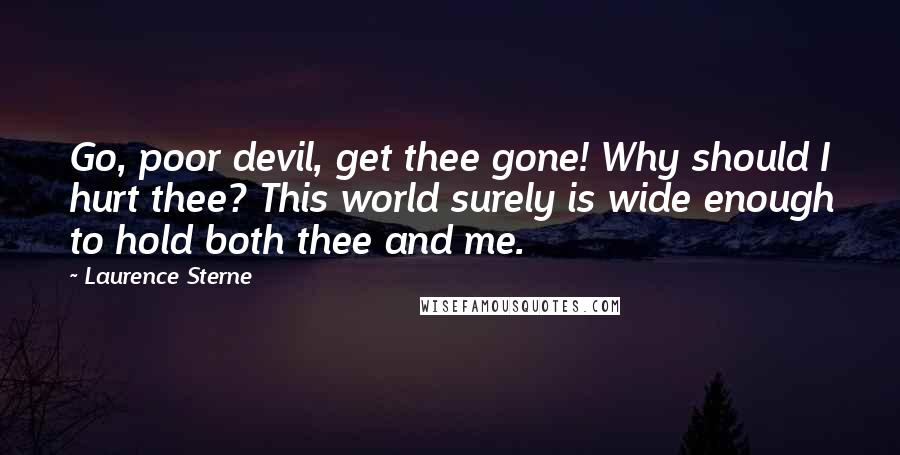 Laurence Sterne Quotes: Go, poor devil, get thee gone! Why should I hurt thee? This world surely is wide enough to hold both thee and me.