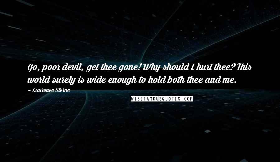 Laurence Sterne Quotes: Go, poor devil, get thee gone! Why should I hurt thee? This world surely is wide enough to hold both thee and me.