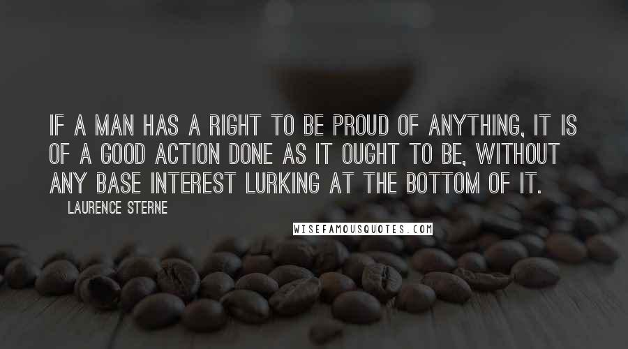 Laurence Sterne Quotes: If a man has a right to be proud of anything, it is of a good action done as it ought to be, without any base interest lurking at the bottom of it.