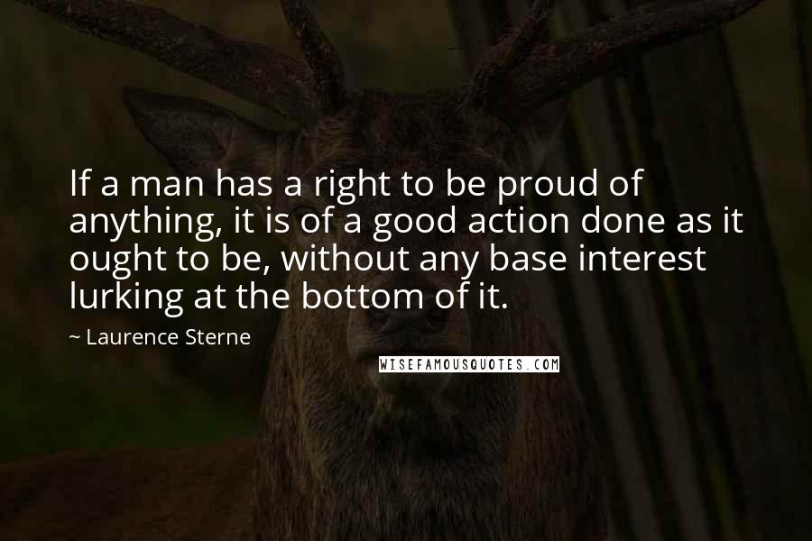 Laurence Sterne Quotes: If a man has a right to be proud of anything, it is of a good action done as it ought to be, without any base interest lurking at the bottom of it.