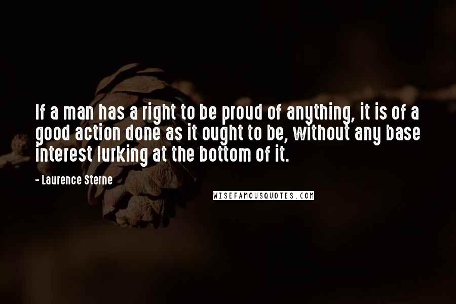 Laurence Sterne Quotes: If a man has a right to be proud of anything, it is of a good action done as it ought to be, without any base interest lurking at the bottom of it.