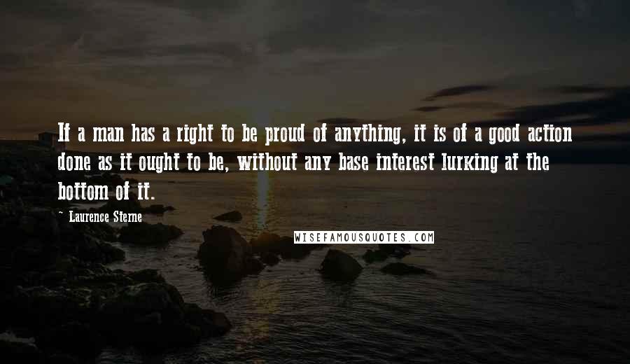 Laurence Sterne Quotes: If a man has a right to be proud of anything, it is of a good action done as it ought to be, without any base interest lurking at the bottom of it.