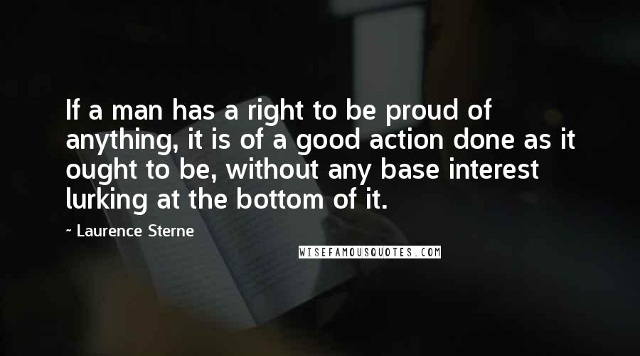 Laurence Sterne Quotes: If a man has a right to be proud of anything, it is of a good action done as it ought to be, without any base interest lurking at the bottom of it.