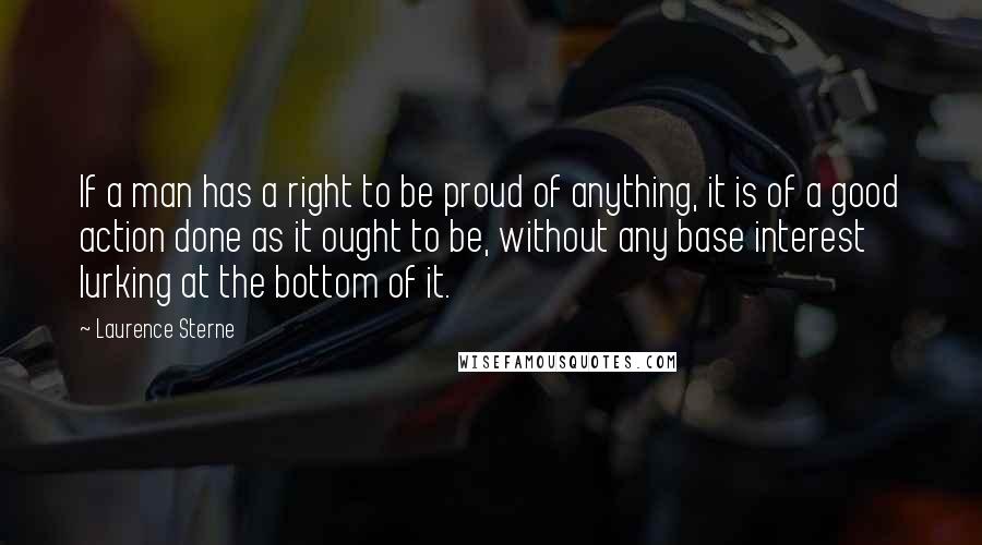 Laurence Sterne Quotes: If a man has a right to be proud of anything, it is of a good action done as it ought to be, without any base interest lurking at the bottom of it.