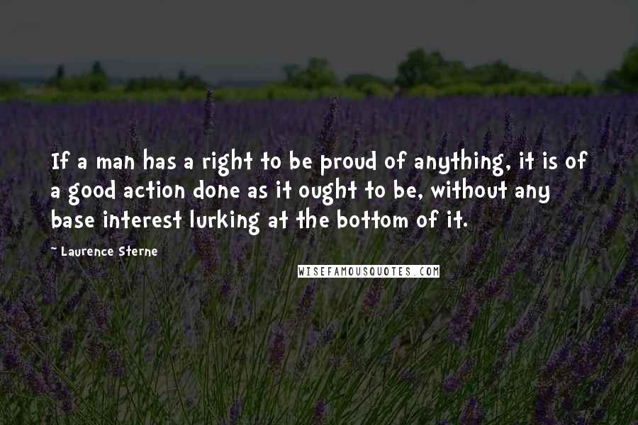 Laurence Sterne Quotes: If a man has a right to be proud of anything, it is of a good action done as it ought to be, without any base interest lurking at the bottom of it.