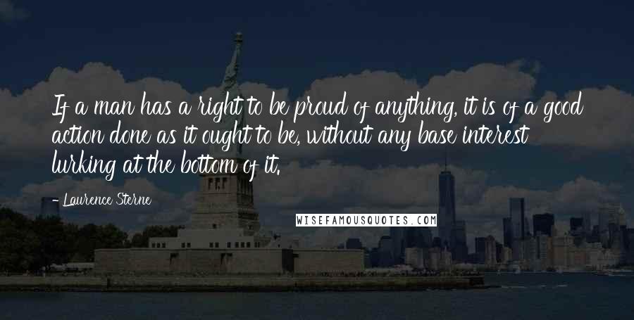 Laurence Sterne Quotes: If a man has a right to be proud of anything, it is of a good action done as it ought to be, without any base interest lurking at the bottom of it.