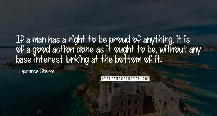 Laurence Sterne Quotes: If a man has a right to be proud of anything, it is of a good action done as it ought to be, without any base interest lurking at the bottom of it.