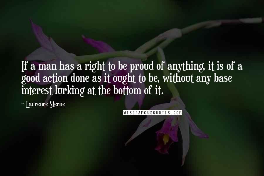 Laurence Sterne Quotes: If a man has a right to be proud of anything, it is of a good action done as it ought to be, without any base interest lurking at the bottom of it.