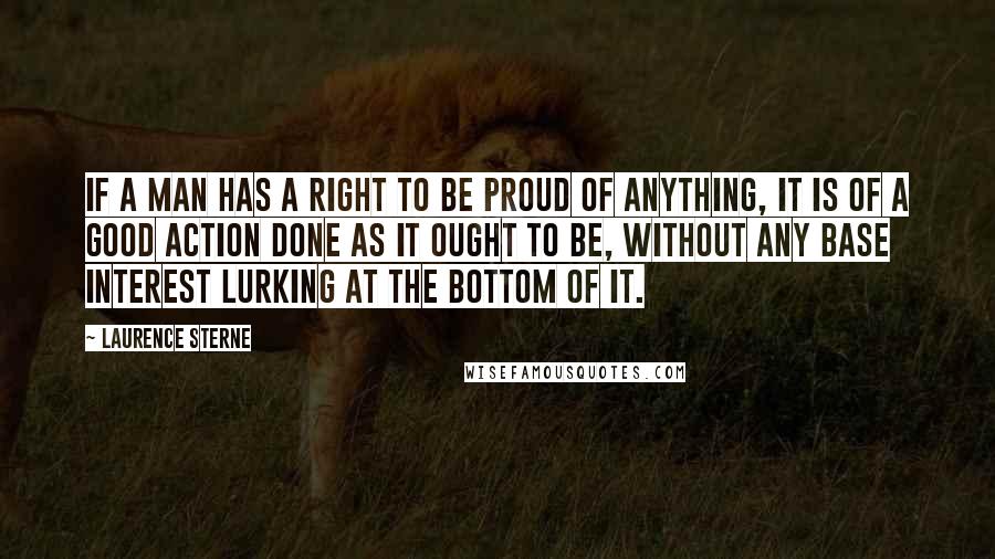 Laurence Sterne Quotes: If a man has a right to be proud of anything, it is of a good action done as it ought to be, without any base interest lurking at the bottom of it.