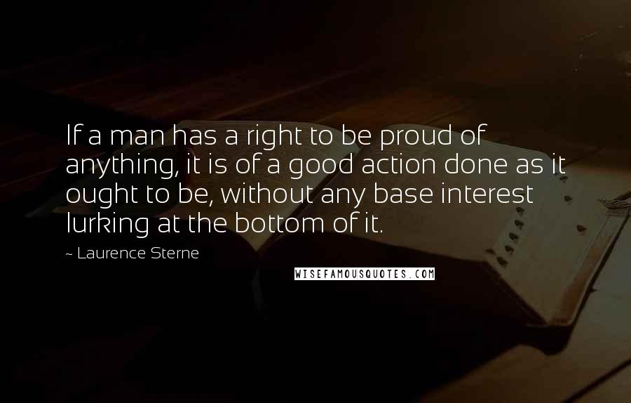 Laurence Sterne Quotes: If a man has a right to be proud of anything, it is of a good action done as it ought to be, without any base interest lurking at the bottom of it.