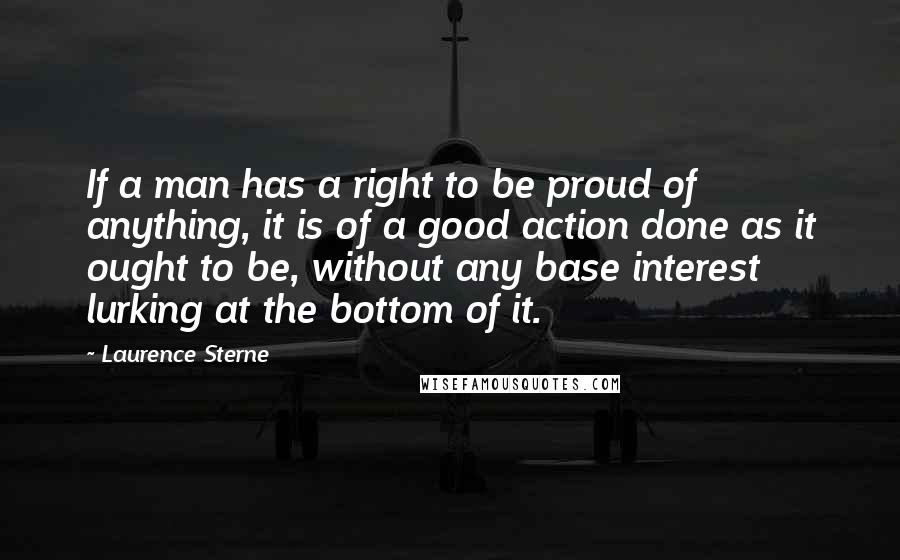 Laurence Sterne Quotes: If a man has a right to be proud of anything, it is of a good action done as it ought to be, without any base interest lurking at the bottom of it.