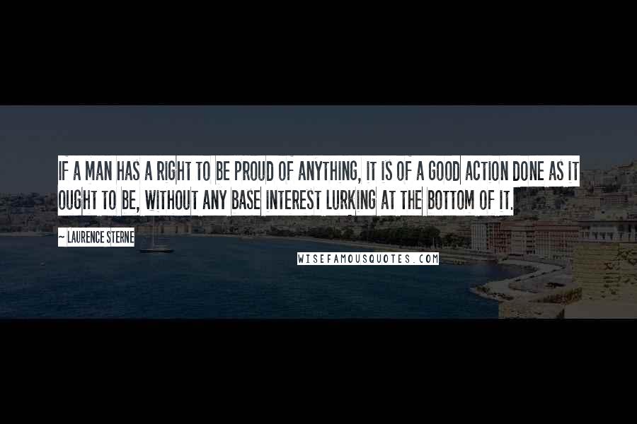 Laurence Sterne Quotes: If a man has a right to be proud of anything, it is of a good action done as it ought to be, without any base interest lurking at the bottom of it.