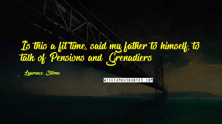 Laurence Sterne Quotes: Is this a fit time, said my father to himself, to talk of Pensions and Grenadiers?