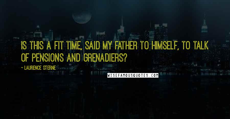 Laurence Sterne Quotes: Is this a fit time, said my father to himself, to talk of Pensions and Grenadiers?