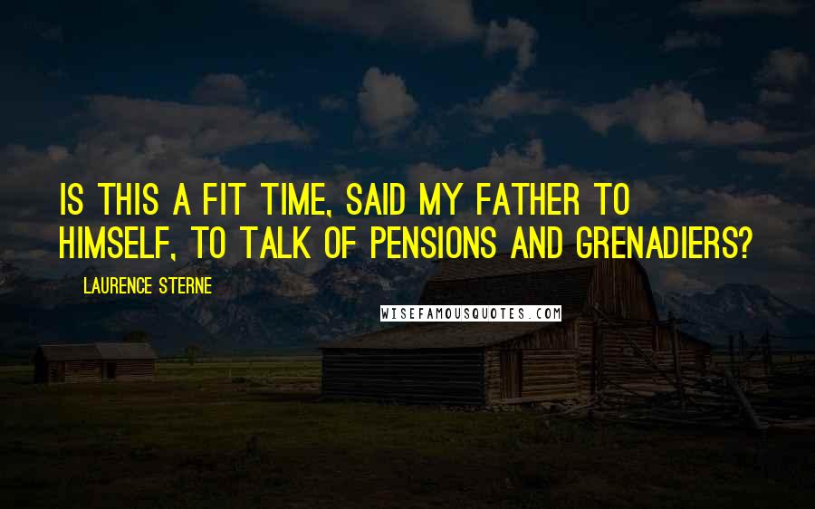 Laurence Sterne Quotes: Is this a fit time, said my father to himself, to talk of Pensions and Grenadiers?