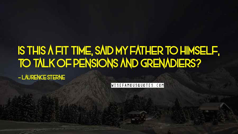 Laurence Sterne Quotes: Is this a fit time, said my father to himself, to talk of Pensions and Grenadiers?