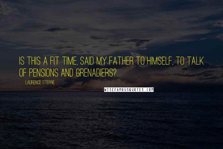 Laurence Sterne Quotes: Is this a fit time, said my father to himself, to talk of Pensions and Grenadiers?