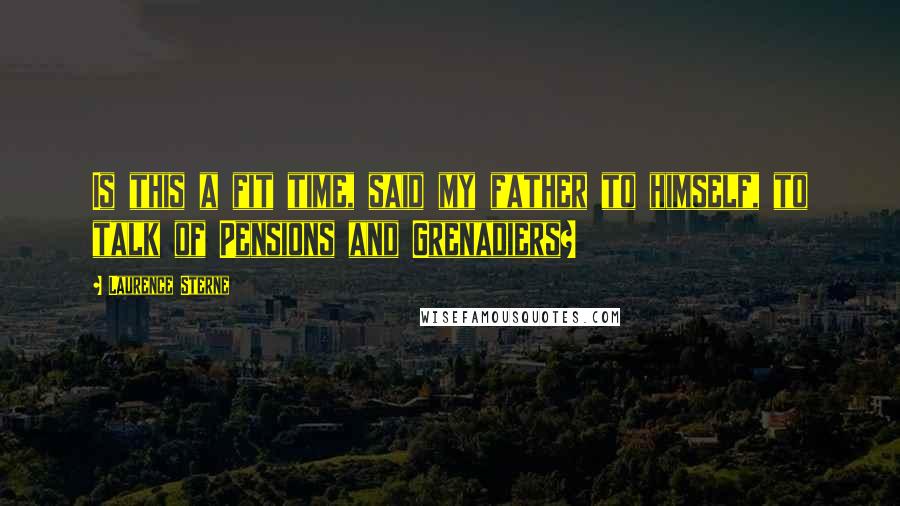 Laurence Sterne Quotes: Is this a fit time, said my father to himself, to talk of Pensions and Grenadiers?