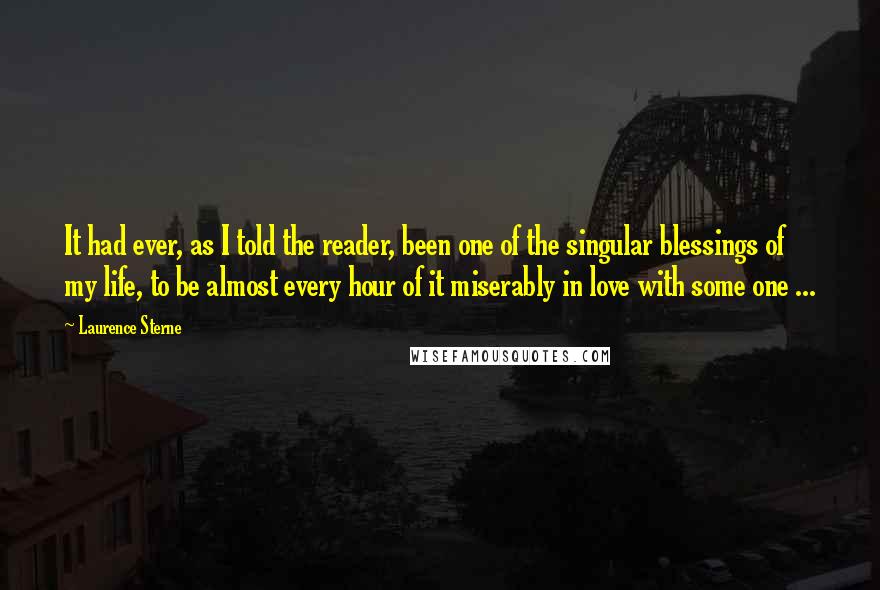 Laurence Sterne Quotes: It had ever, as I told the reader, been one of the singular blessings of my life, to be almost every hour of it miserably in love with some one ...