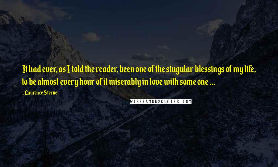 Laurence Sterne Quotes: It had ever, as I told the reader, been one of the singular blessings of my life, to be almost every hour of it miserably in love with some one ...