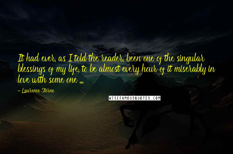 Laurence Sterne Quotes: It had ever, as I told the reader, been one of the singular blessings of my life, to be almost every hour of it miserably in love with some one ...